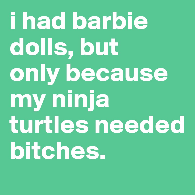 i had barbie dolls, but 
only because my ninja turtles needed bitches.