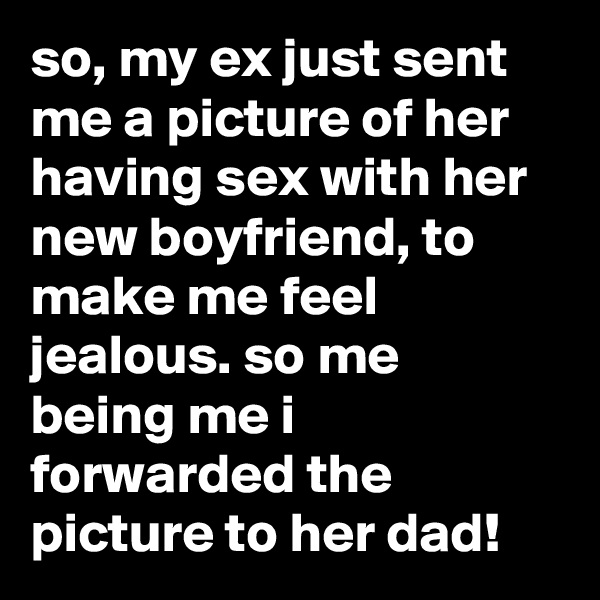 so, my ex just sent me a picture of her having sex with her new boyfriend, to make me feel jealous. so me  being me i forwarded the picture to her dad!