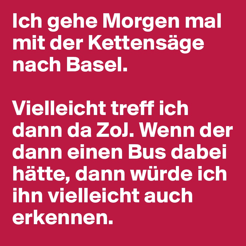 Ich gehe Morgen mal mit der Kettensäge nach Basel.

Vielleicht treff ich dann da ZoJ. Wenn der dann einen Bus dabei hätte, dann würde ich ihn vielleicht auch erkennen.