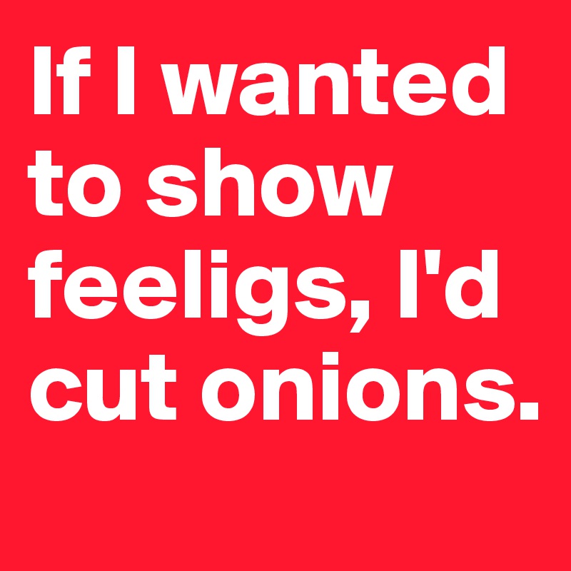 If I wanted to show feeligs, I'd cut onions.