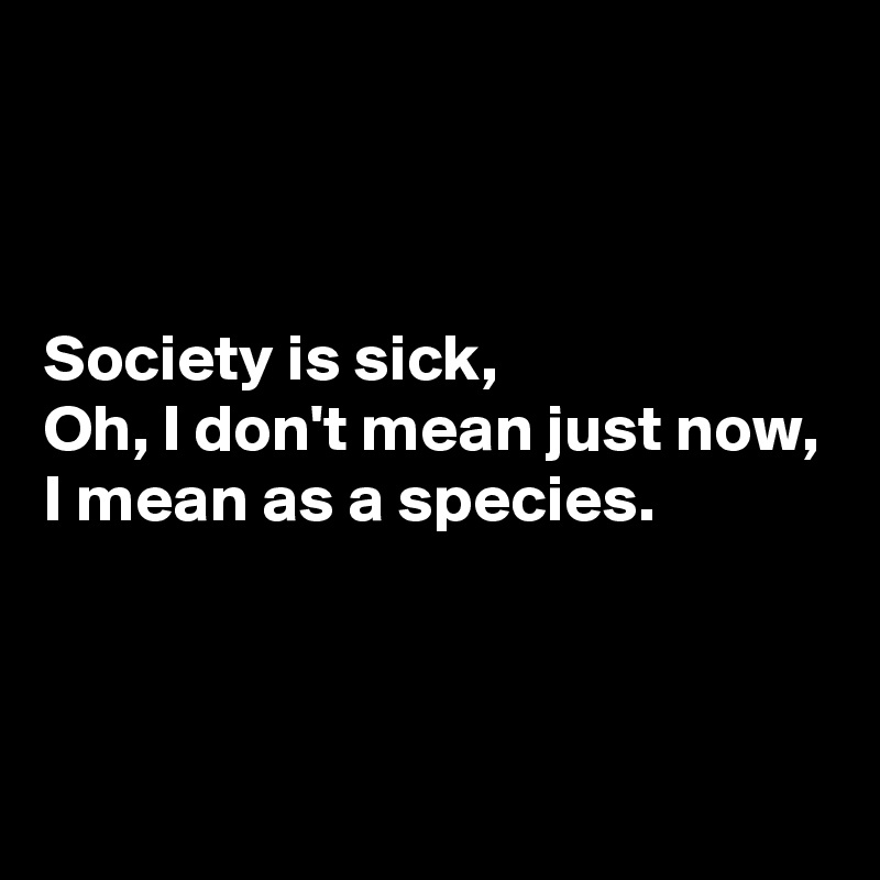 



Society is sick,
Oh, I don't mean just now,
I mean as a species.



