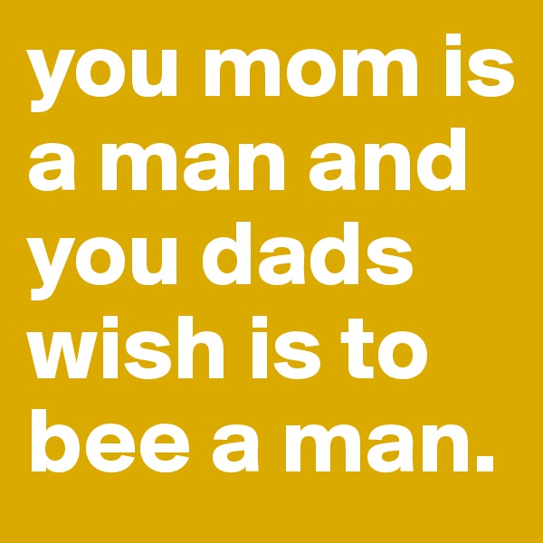 you mom is a man and you dads wish is to bee a man.