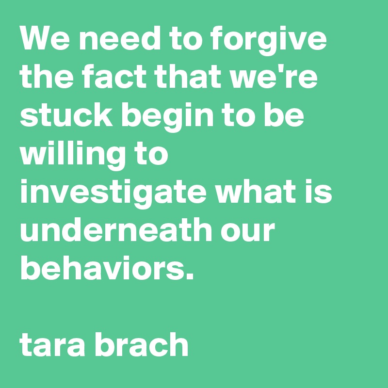 We need to forgive the fact that we're stuck begin to be willing to investigate what is underneath our behaviors. 

tara brach 