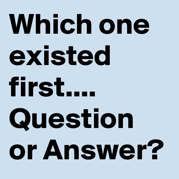 Which one existed first....
Question or Answer?