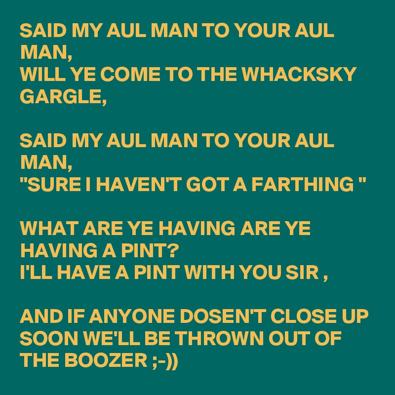 SAID MY AUL MAN TO YOUR AUL MAN,
WILL YE COME TO THE WHACKSKY GARGLE,

SAID MY AUL MAN TO YOUR AUL MAN,
"SURE I HAVEN'T GOT A FARTHING "

WHAT ARE YE HAVING ARE YE HAVING A PINT?
I'LL HAVE A PINT WITH YOU SIR ,

AND IF ANYONE DOSEN'T CLOSE UP SOON WE'LL BE THROWN OUT OF THE BOOZER ;-))