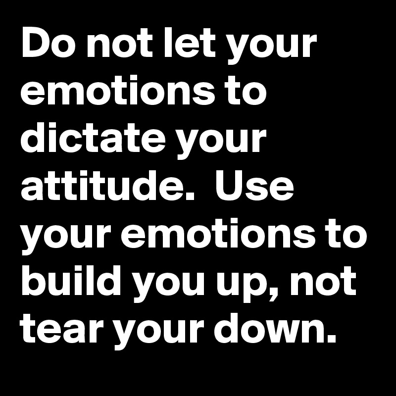 Do not let your emotions to dictate your attitude.  Use your emotions to build you up, not tear your down.