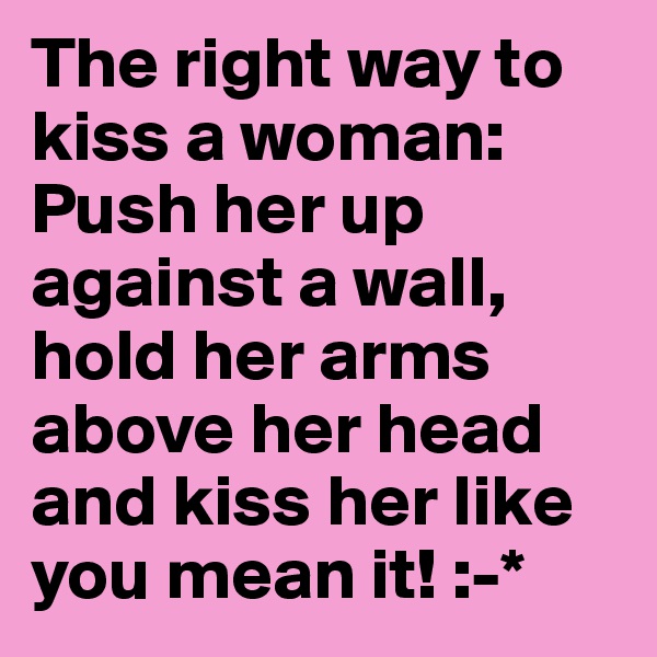 The right way to kiss a woman: 
Push her up against a wall, 
hold her arms above her head and kiss her like you mean it! :-*