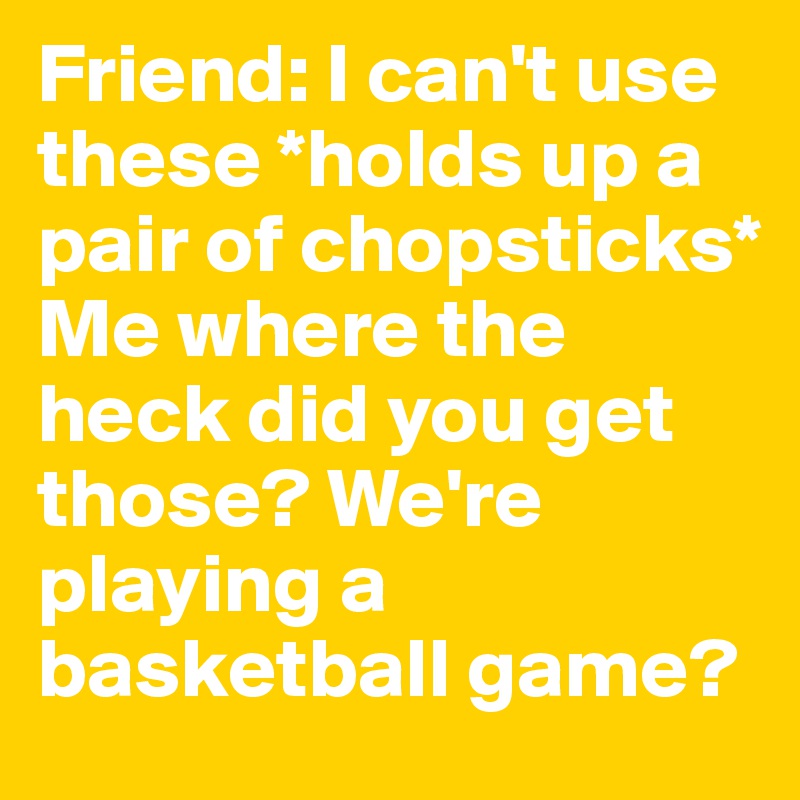 Friend: I can't use these *holds up a pair of chopsticks* 
Me where the heck did you get those? We're playing a basketball game?