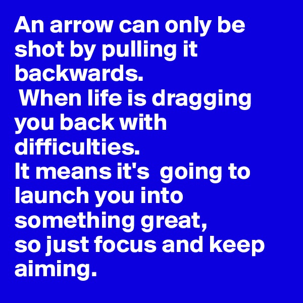 An arrow can only be shot by pulling it backwards.
 When life is dragging you back with difficulties. 
It means it's  going to launch you into something great, 
so just focus and keep aiming. 