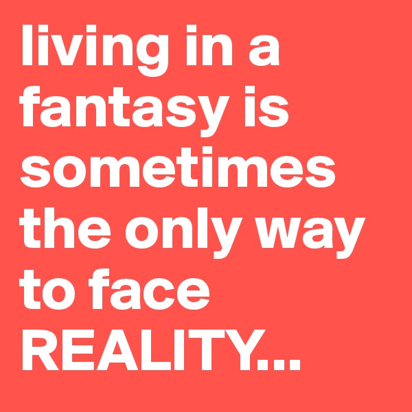 living in a fantasy is sometimes the only way to face REALITY... 