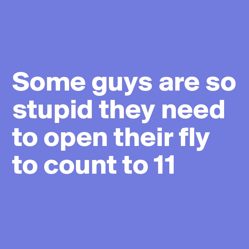 So why guys stupid are Why are