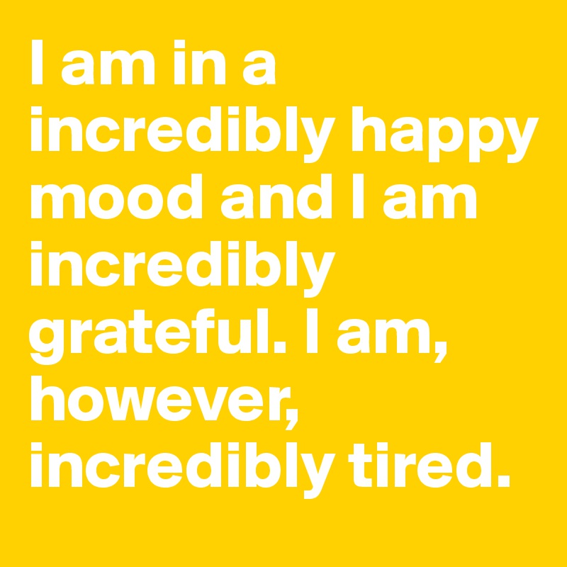 I am in a incredibly happy mood and I am incredibly grateful. I am, however, incredibly tired.