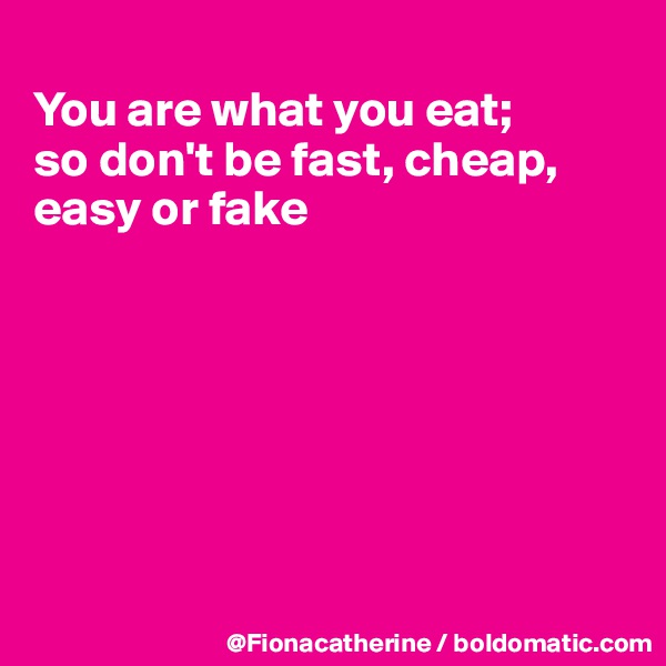 
You are what you eat; 
so don't be fast, cheap,
easy or fake







