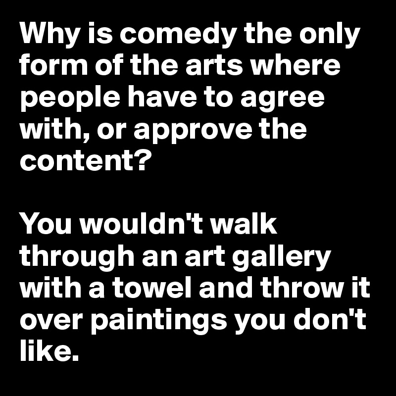 Why is comedy the only form of the arts where people have to agree with, or approve the content? 

You wouldn't walk through an art gallery with a towel and throw it over paintings you don't like.  
