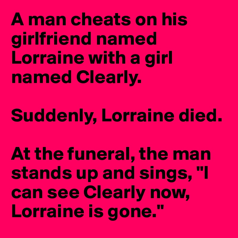 A man cheats on his girlfriend named Lorraine with a girl named Clearly.

Suddenly, Lorraine died.

At the funeral, the man stands up and sings, "I can see Clearly now, Lorraine is gone."
