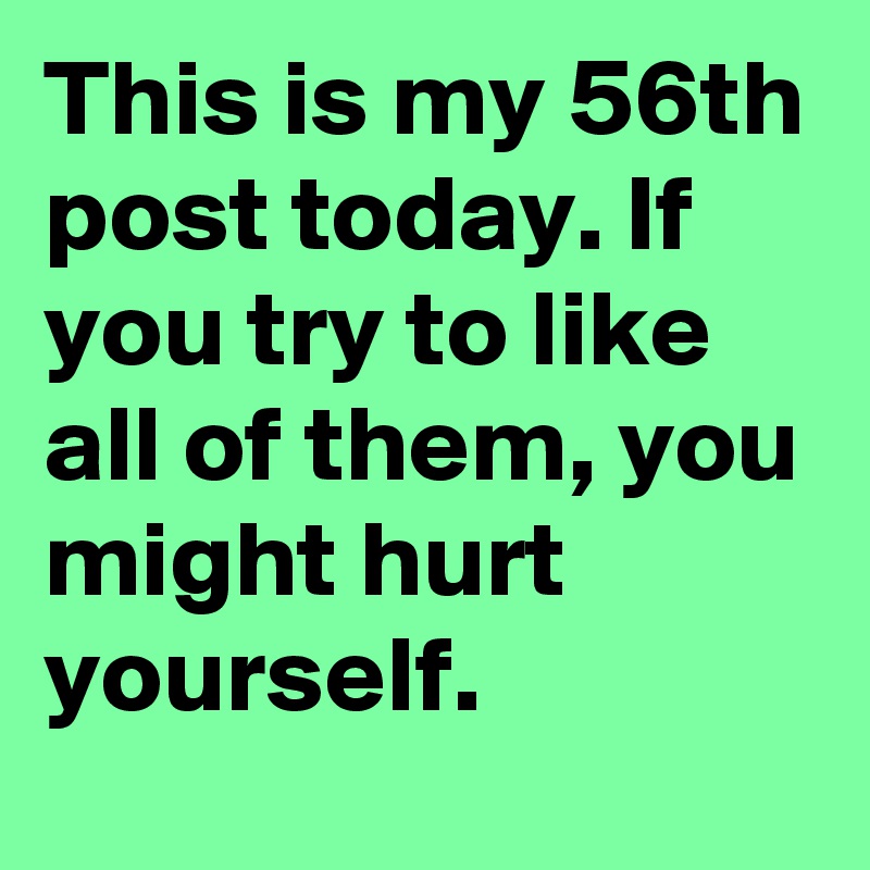 This is my 56th post today. If you try to like all of them, you might hurt yourself.