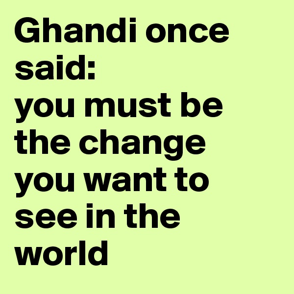 Ghandi once said: 
you must be the change
you want to see in the world