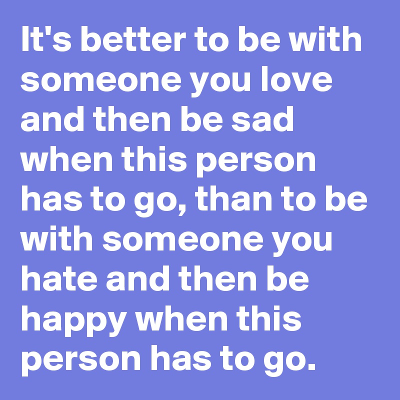 It's better to be with someone you love and then be sad when this person has to go, than to be with someone you hate and then be happy when this person has to go.