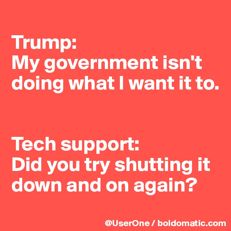 
Trump: 
My government isn't doing what I want it to.


Tech support: 
Did you try shutting it down and on again?

