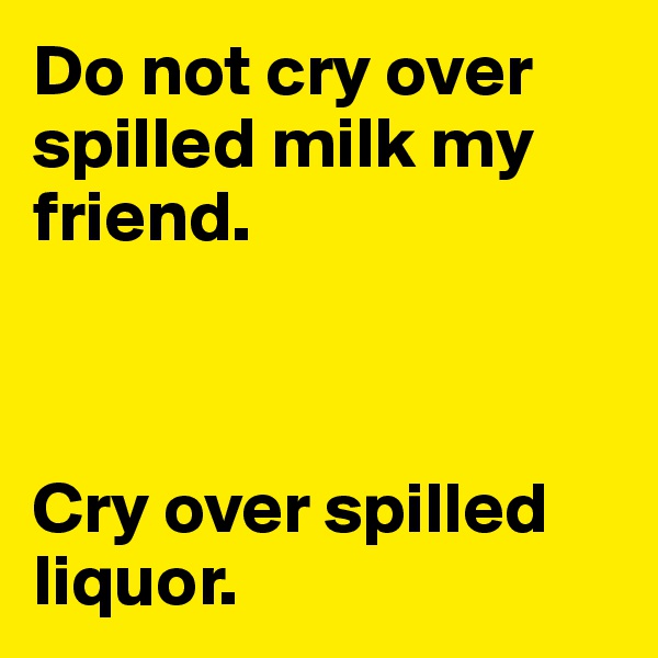Do not cry over spilled milk my friend.



Cry over spilled liquor.