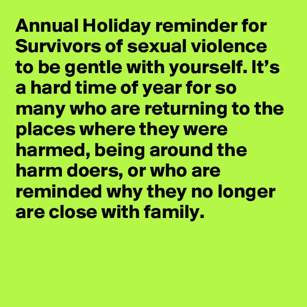 Annual Holiday reminder for Survivors of sexual violence to be gentle with yourself. It’s a hard time of year for so many who are returning to the places where they were harmed, being around the harm doers, or who are reminded why they no longer are close with family.