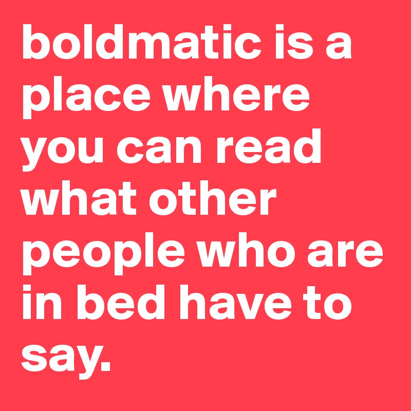 boldmatic is a place where you can read what other people who are in bed have to say. 