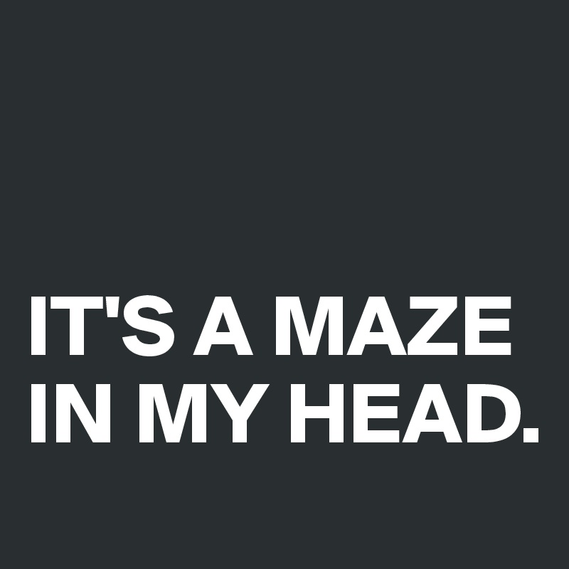 


IT'S A MAZE IN MY HEAD.
