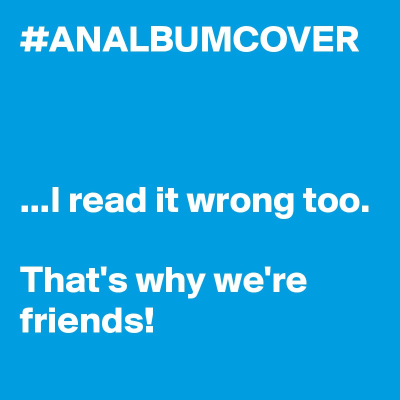 #ANALBUMCOVER



...I read it wrong too.

That's why we're friends!