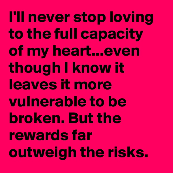 I'll never stop loving to the full capacity of my heart...even though I know it leaves it more vulnerable to be broken. But the rewards far outweigh the risks.