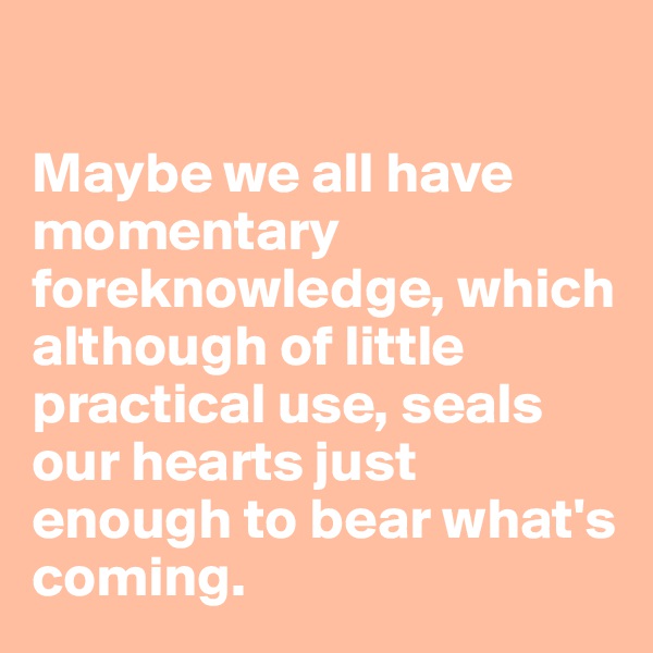 

Maybe we all have momentary foreknowledge, which although of little practical use, seals our hearts just enough to bear what's coming. 