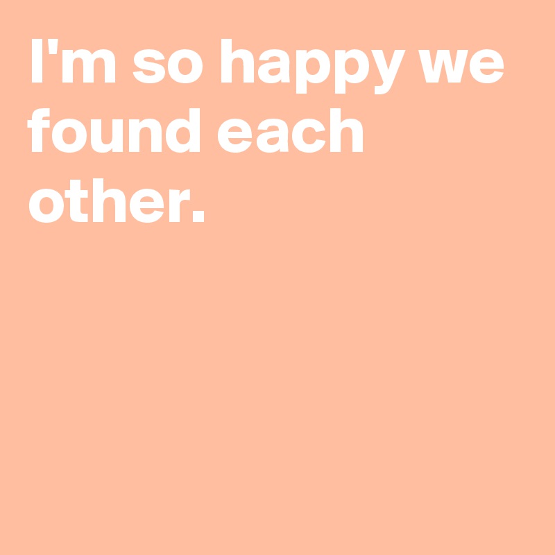 I'm so happy we
found each other.




