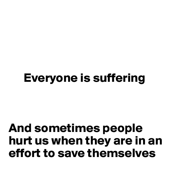 




      Everyone is suffering



And sometimes people hurt us when they are in an effort to save themselves 