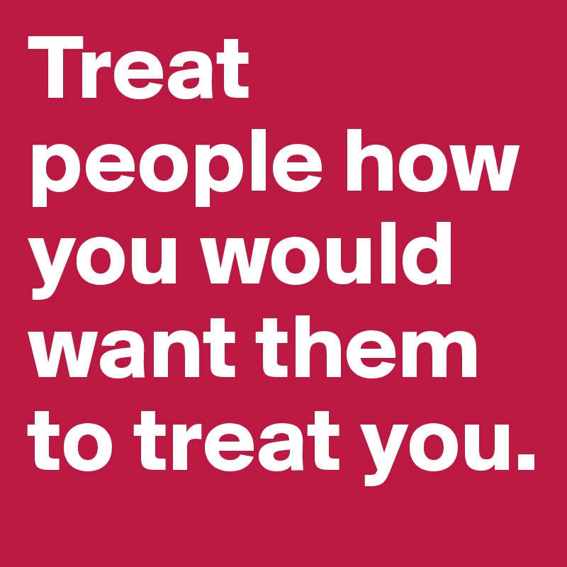 Treat people how you would want them to treat you.