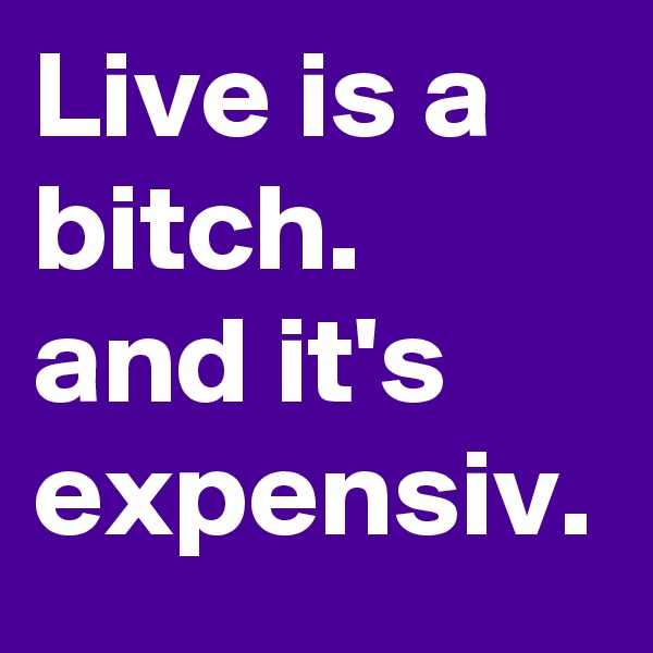 Live is a bitch. and it's expensiv.