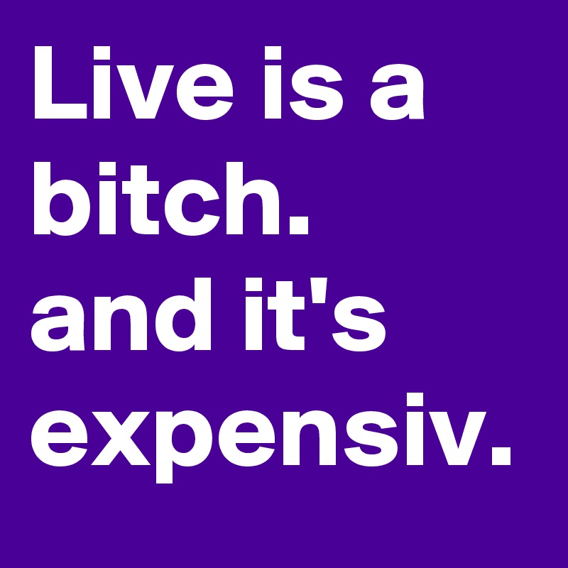 Live is a bitch. and it's expensiv.