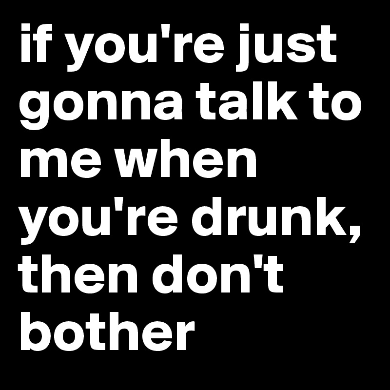 if you're just gonna talk to me when you're drunk, then don't bother