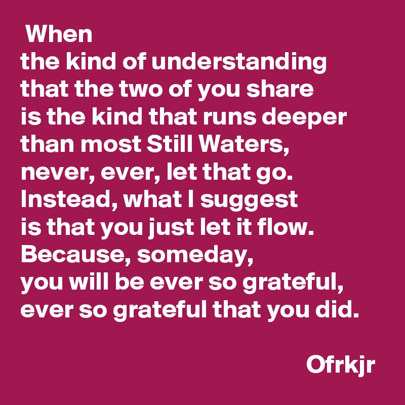  When 
the kind of understanding that the two of you share 
is the kind that runs deeper than most Still Waters, 
never, ever, let that go.
Instead, what I suggest 
is that you just let it flow.
Because, someday, 
you will be ever so grateful, ever so grateful that you did.

                                                       Ofrkjr