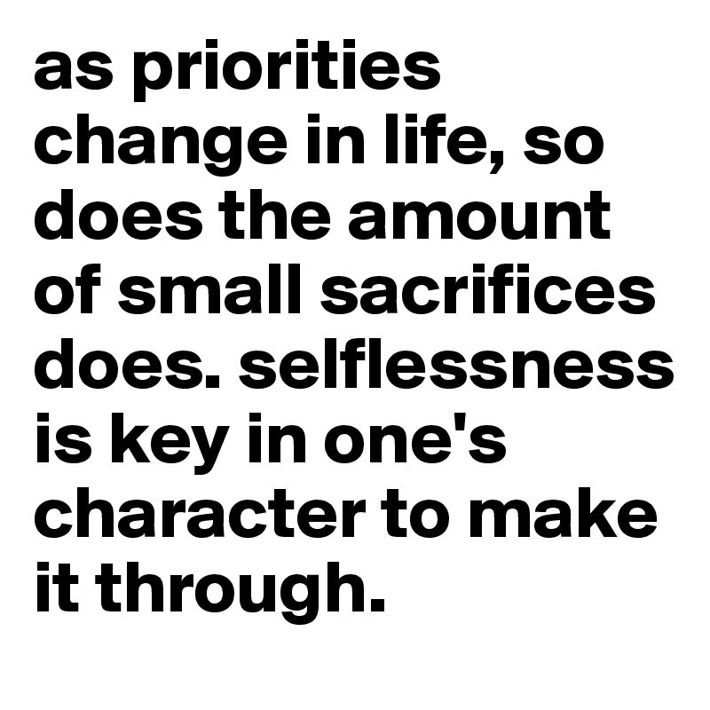 as priorities change in life, so does the amount of small sacrifices does. selflessness is key in one's character to make it through. 