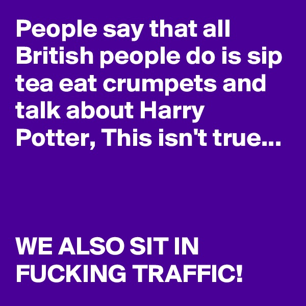 People say that all British people do is sip tea eat crumpets and talk about Harry Potter, This isn't true...



WE ALSO SIT IN FUCKING TRAFFIC!