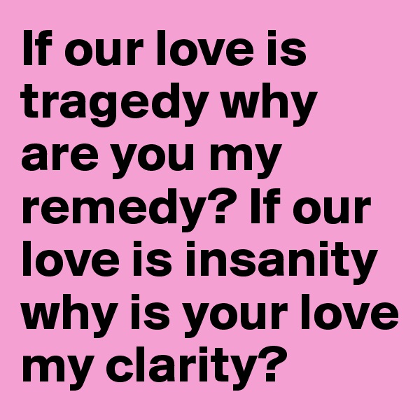 If our love is tragedy why are you my remedy? If our love is insanity why is your love my clarity?
