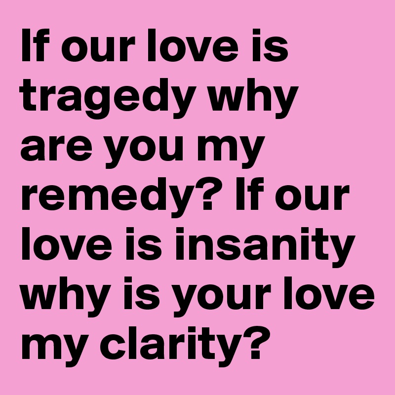 If our love is tragedy why are you my remedy? If our love is insanity why is your love my clarity?