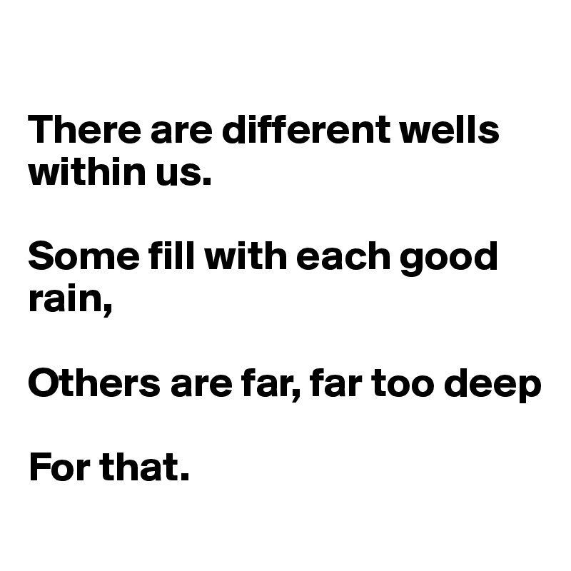 

There are different wells within us.

Some fill with each good rain,

Others are far, far too deep

For that.
