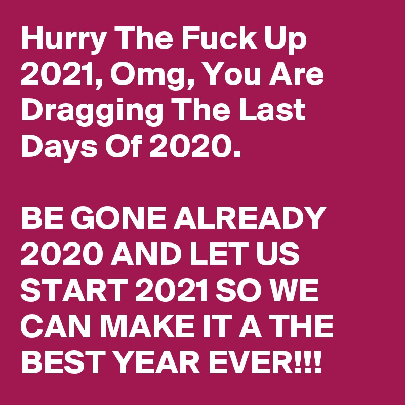 Hurry The Fuck Up 2021, Omg, You Are Dragging The Last Days Of 2020. 

BE GONE ALREADY 2020 AND LET US START 2021 SO WE CAN MAKE IT A THE BEST YEAR EVER!!!