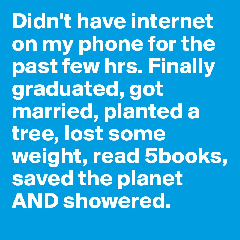 Didn't have internet on my phone for the past few hrs. Finally graduated, got married, planted a tree, lost some weight, read 5books, saved the planet AND showered.