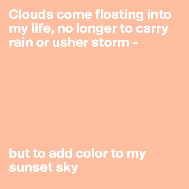 Clouds come floating into my life, no longer to carry rain or usher storm - 







but to add color to my sunset sky