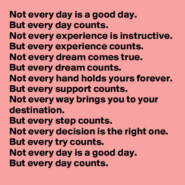 Not every day is a good day.
But every day counts.
Not every experience is instructive.
But every experience counts.
Not every dream comes true.
But every dream counts.
Not every hand holds yours forever.
But every support counts.
Not every way brings you to your destination.
But every step counts.
Not every decision is the right one.
But every try counts.
Not every day is a good day.
But every day counts.