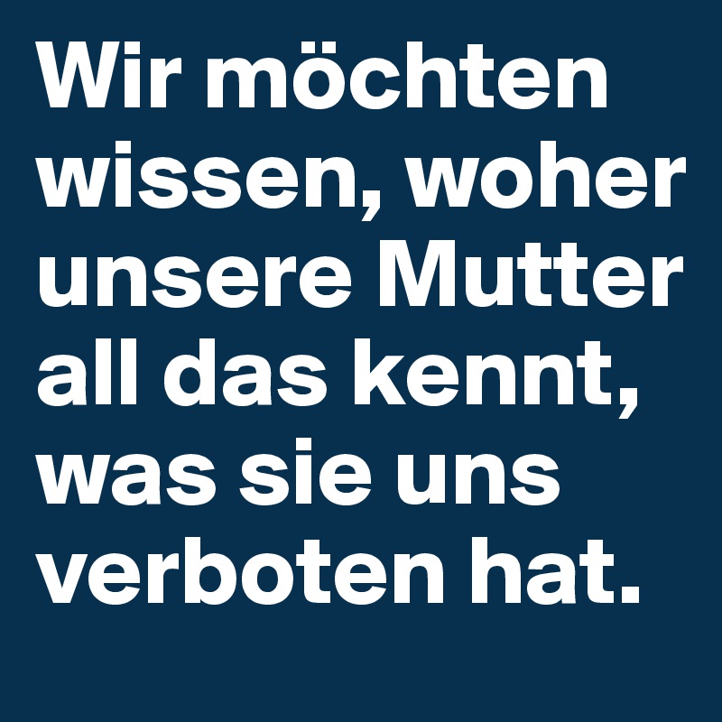 Wir möchten wissen, woher unsere Mutter all das kennt, was sie uns verboten hat.