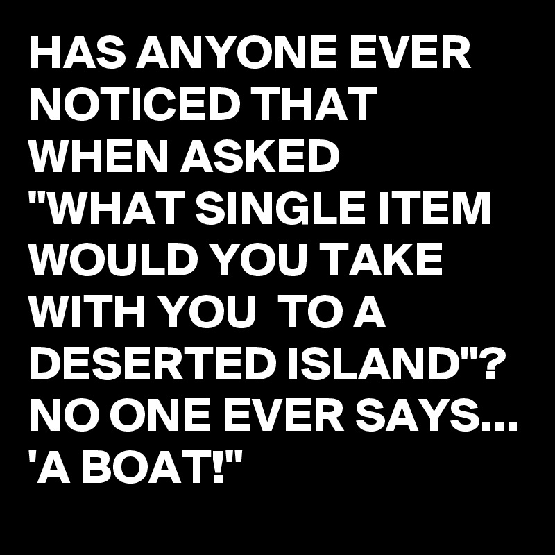 HAS ANYONE EVER NOTICED THAT WHEN ASKED 
"WHAT SINGLE ITEM WOULD YOU TAKE WITH YOU  TO A DESERTED ISLAND"?  NO ONE EVER SAYS...
'A BOAT!"