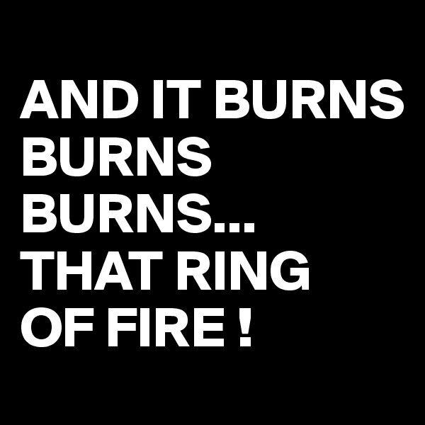 
AND IT BURNS BURNS
BURNS...
THAT RING
OF FIRE !