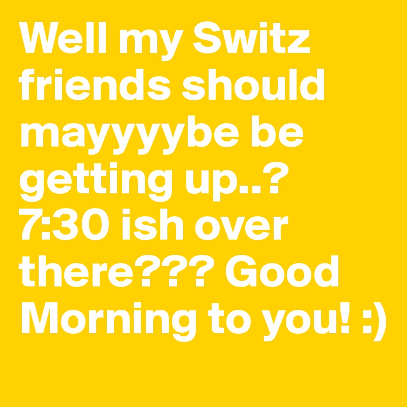Well my Switz friends should mayyyybe be getting up..? 7:30 ish over there??? Good Morning to you! :)